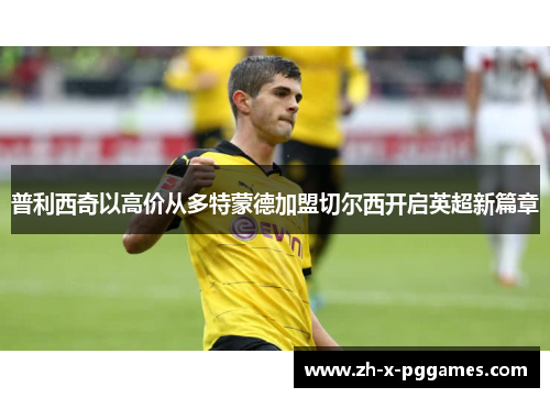 普利西奇以高价从多特蒙德加盟切尔西开启英超新篇章