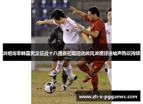洪明甫率韩国男足征战十八强赛初期因选帅风波遭球迷嘘声热议持续