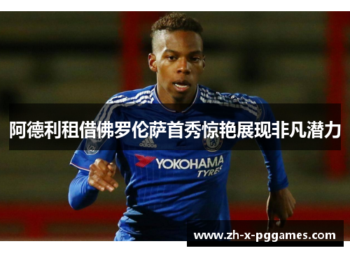 阿德利租借佛罗伦萨首秀惊艳展现非凡潜力 阿德利租借佛罗伦萨首秀惊艳展现非凡潜力