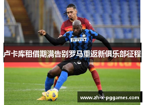 卢卡库租借期满告别罗马重返新俱乐部征程 卢卡库租借期满告别罗马重返新俱乐部征程