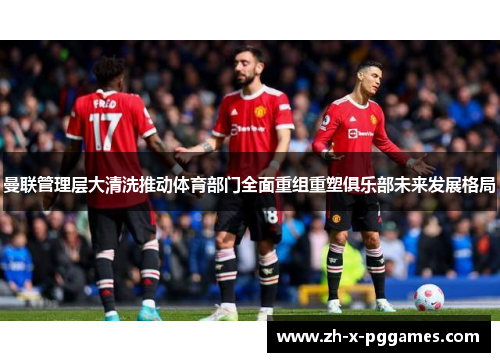 曼联管理层大清洗推动体育部门全面重组重塑俱乐部未来发展格局