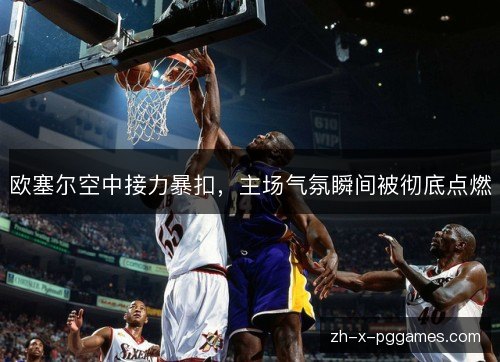 欧塞尔空中接力暴扣，主场气氛瞬间被彻底点燃